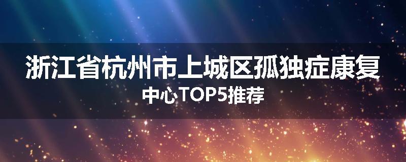 浙江省杭州市上城区孤独症康复中心TOP5推荐