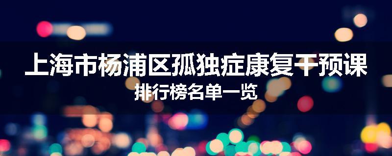 上海市杨浦区孤独症康复干预课排行榜名单一览