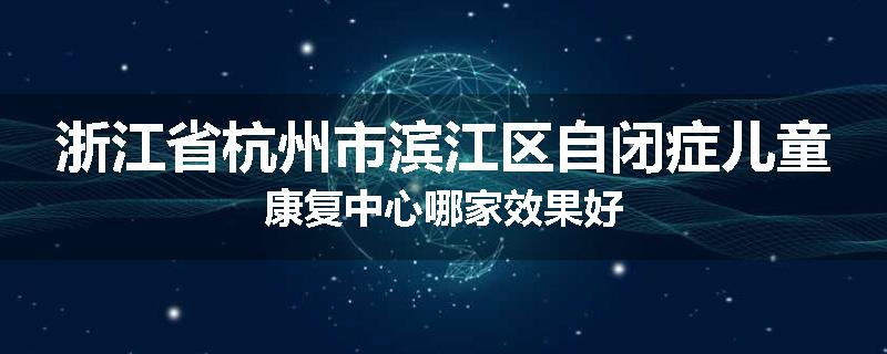 浙江省杭州市滨江区自闭症儿童康复中心哪家效果好