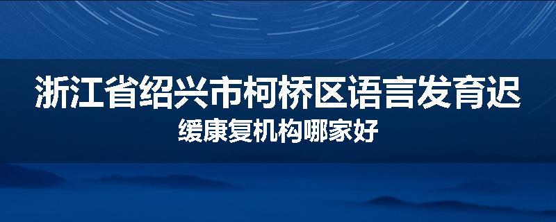 浙江省绍兴市柯桥区语言发育迟缓康复机构哪家好