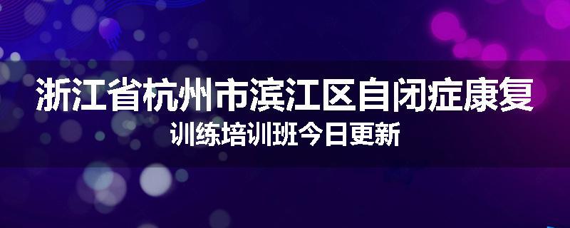 浙江省杭州市滨江区自闭症康复训练培训班今日更新