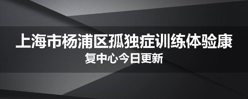 上海市杨浦区孤独症训练体验康复中心今日更新