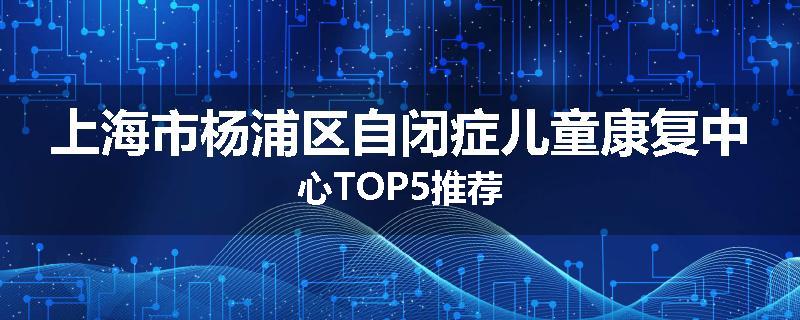 上海市杨浦区自闭症儿童康复中心TOP5推荐