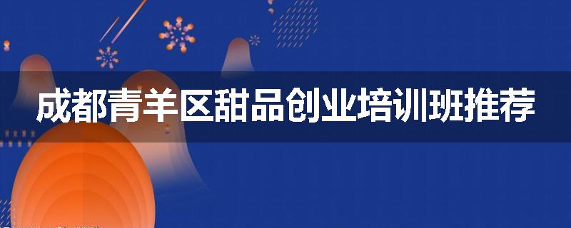 成都青羊区甜品创业培训班推荐