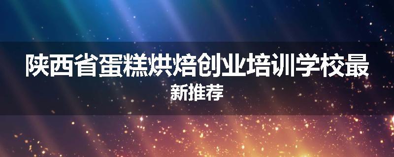 陕西省蛋糕烘焙创业培训学校最新推荐