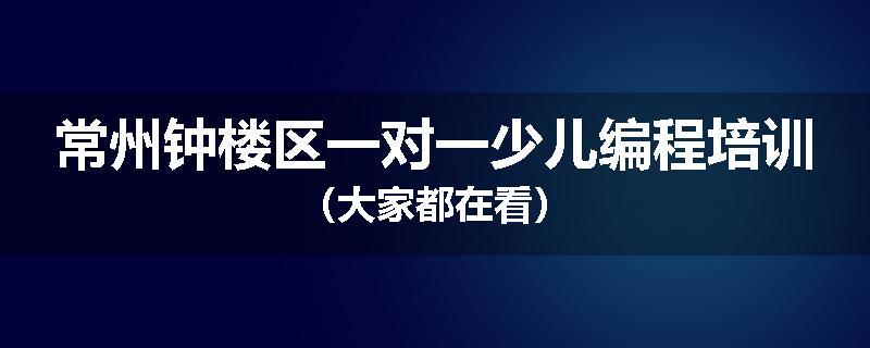 常州钟楼区一对一少儿编程培训（大家都在看）