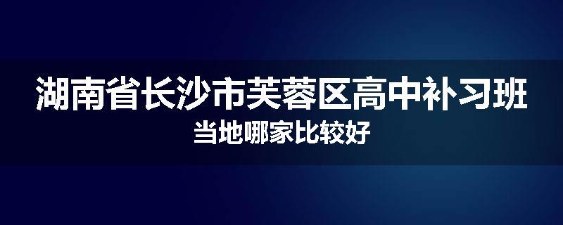 湖南省长沙市芙蓉区高中补习班当地哪家比较好