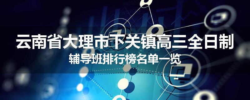 云南省大理市下关镇高三全日制辅导班排行榜名单一览