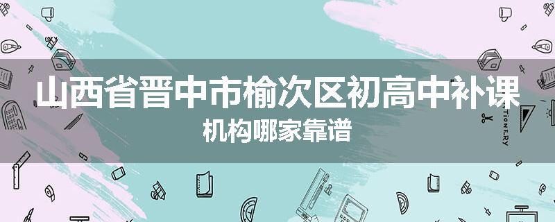 山西省晋中市榆次区初高中补课机构哪家靠谱