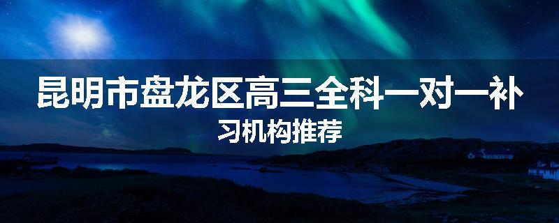 昆明市盘龙区高三全科一对一补习机构推荐