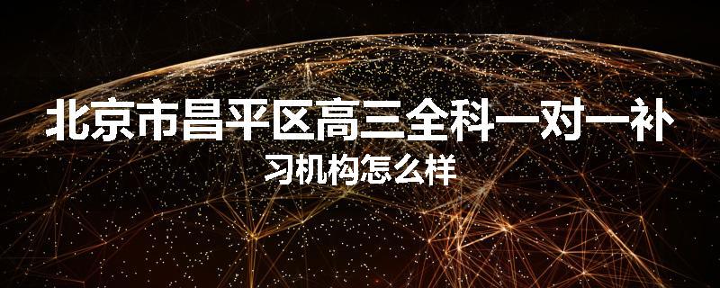 北京市昌平区高三全科一对一补习机构怎么样