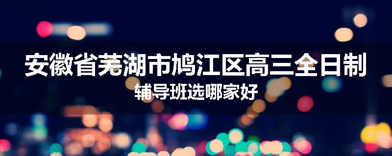安徽省芜湖市鸠江区高三全日制辅导班选哪家好