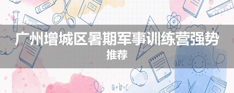 广州增城区暑期军事训练营强势推荐