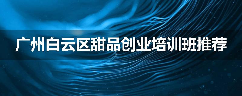 广州白云区甜品创业培训班推荐