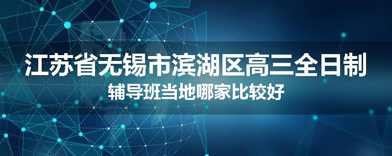 江苏省无锡市滨湖区高三全日制辅导班当地哪家比较好