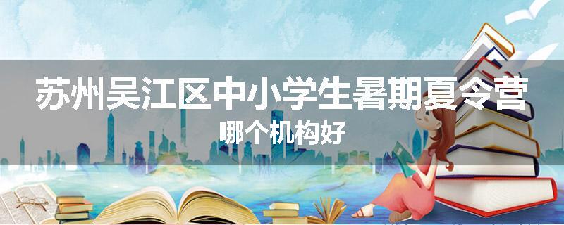 苏州吴江区中小学生暑期夏令营哪个机构好
