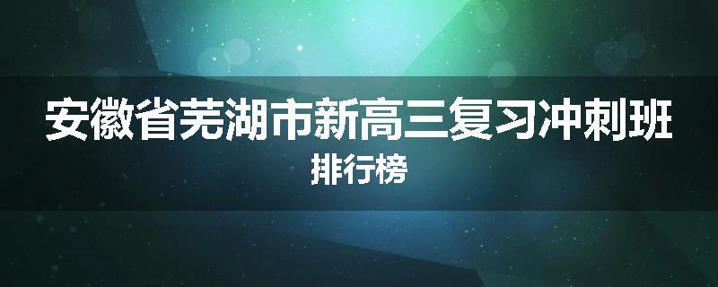 安徽省芜湖市新高三复习冲刺班排行榜