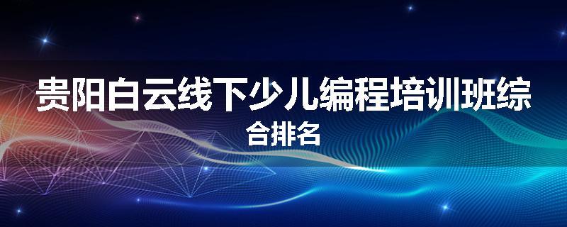 贵阳白云线下少儿编程培训班综合排名