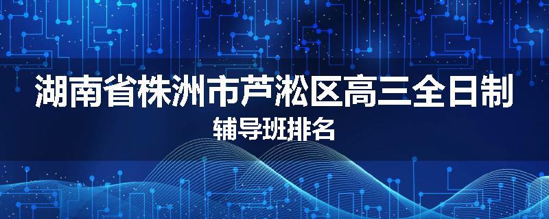 湖南省株洲市芦淞区高三全日制辅导班排名