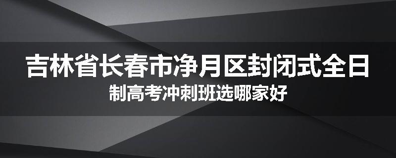 吉林省长春市净月区封闭式全日制高考冲刺班选哪家好