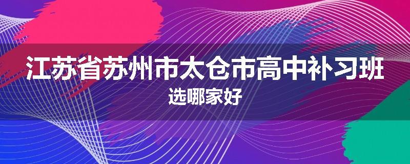 江苏省苏州市太仓市高中补习班选哪家好