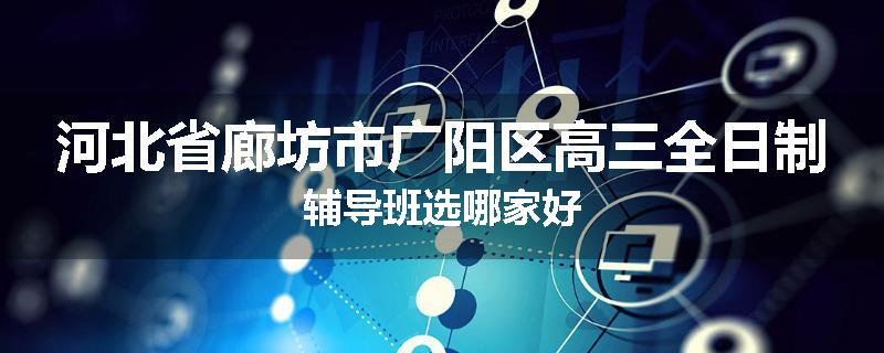 河北省廊坊市广阳区高三全日制辅导班选哪家好