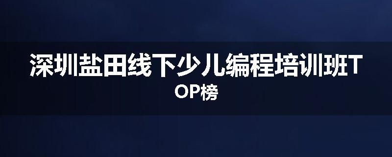 深圳盐田线下少儿编程培训班TOP榜