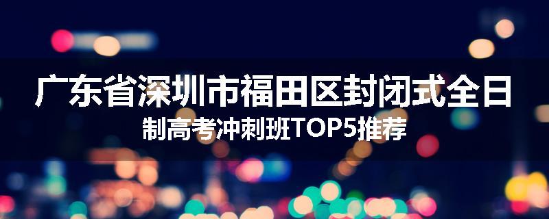 广东省深圳市福田区封闭式全日制高考冲刺班TOP5推荐