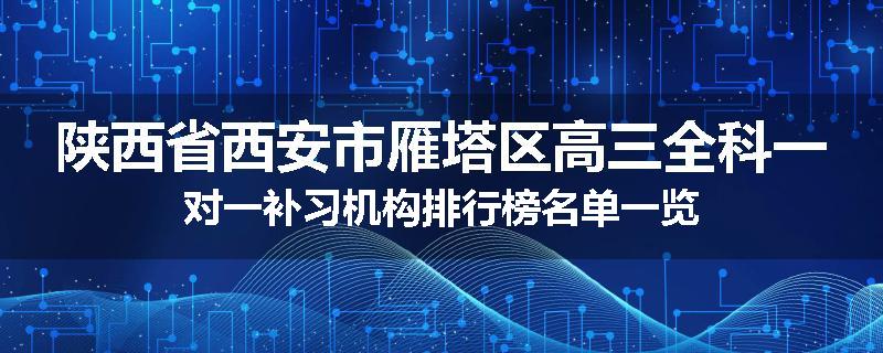 陕西省西安市雁塔区高三全科一对一补习机构排行榜名单一览