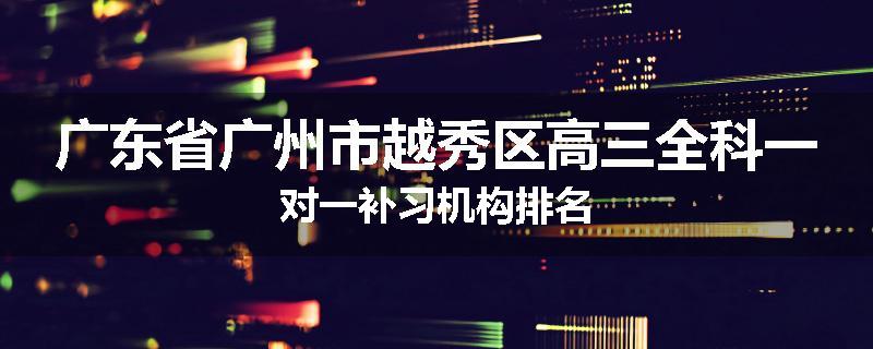 广东省广州市越秀区高三全科一对一补习机构排名