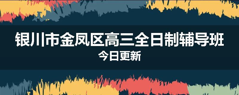 银川市金凤区高三全日制辅导班今日更新