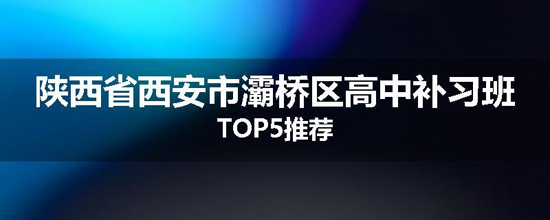 陕西省西安市灞桥区高中补习班TOP5推荐