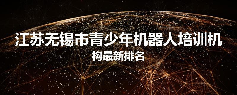 江苏无锡市青少年机器人培训机构最新排名