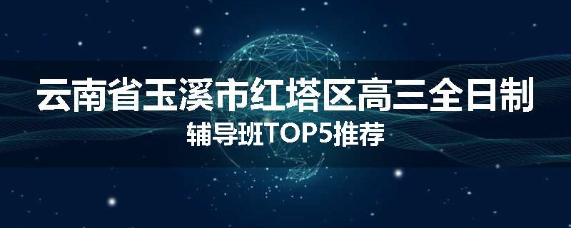 云南省玉溪市红塔区高三全日制辅导班TOP5推荐