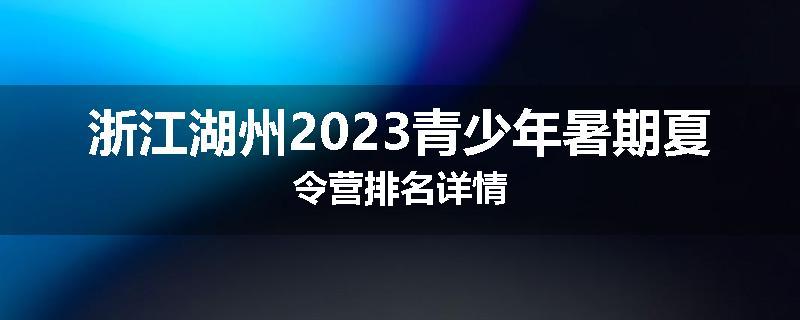 浙江湖州2023青少年暑期夏令营排名详情