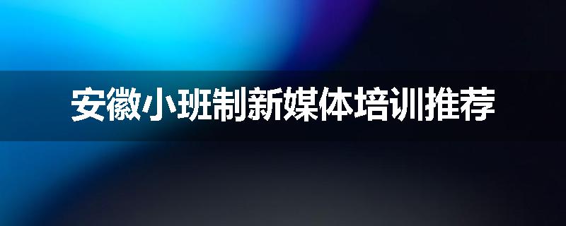 安徽小班制新媒体培训推荐