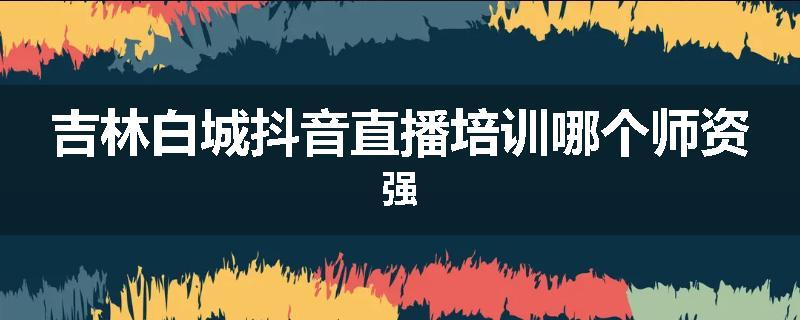 吉林白城抖音直播培训哪个师资强