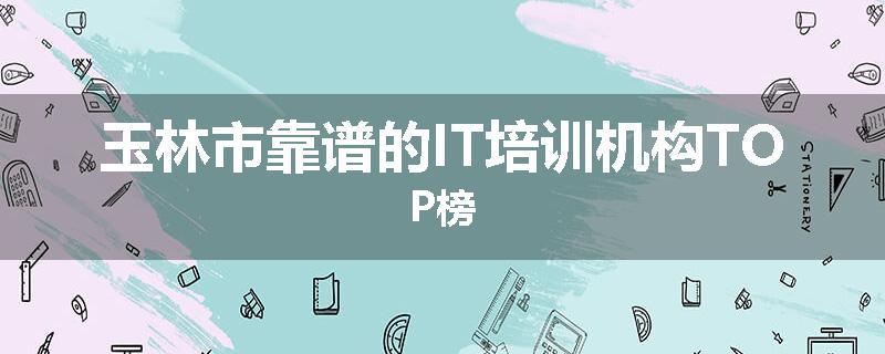 玉林市靠谱的IT培训机构TOP榜