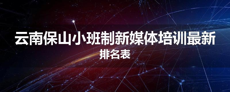 云南保山小班制新媒体培训最新排名表