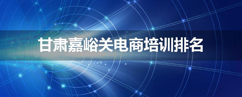 甘肃嘉峪关电商培训排名