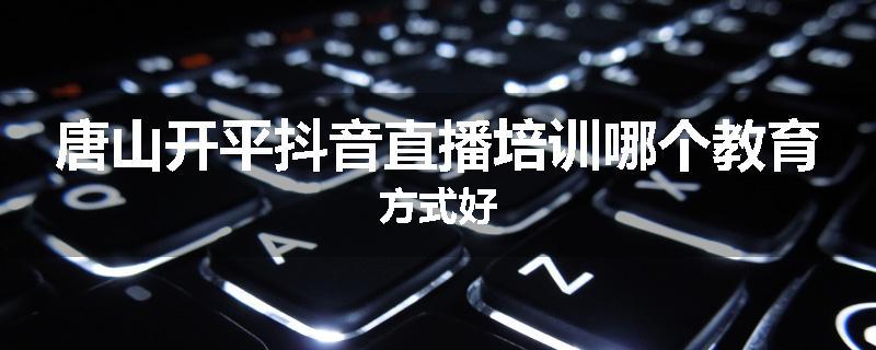 唐山开平抖音直播培训哪个教育方式好