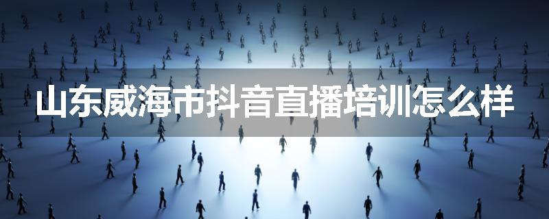 山东威海市抖音直播培训怎么样