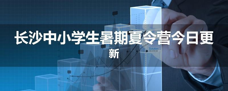 长沙中小学生暑期夏令营今日更新
