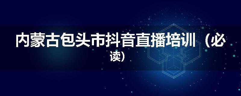 内蒙古包头市抖音直播培训（必读）