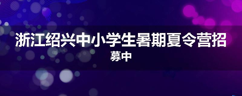 浙江绍兴中小学生暑期夏令营招募中