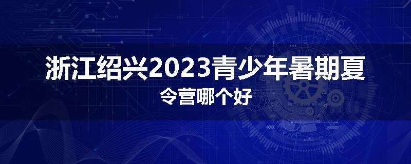 浙江绍兴2023青少年暑期夏令营哪个好