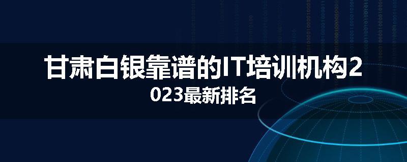 甘肃白银靠谱的IT培训机构2023最新排名