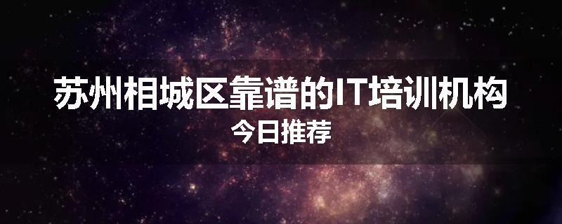 苏州相城区靠谱的IT培训机构今日推荐