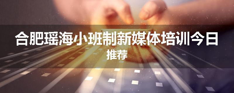 合肥瑶海小班制新媒体培训今日推荐