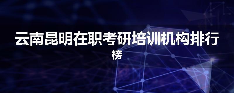 云南昆明在职考研培训机构排行榜